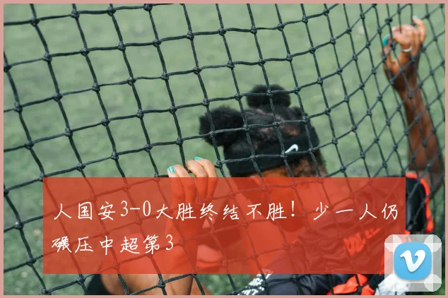 人国安3-0大胜终结不胜！少一人仍碾压中超第3