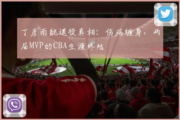 丁彦雨航退役真相：伤病缠身，两届MVP的CBA生涯终结