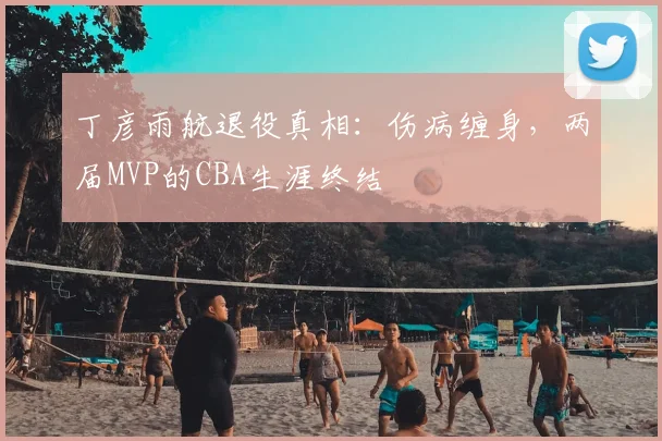 丁彦雨航退役真相：伤病缠身，两届MVP的CBA生涯终结