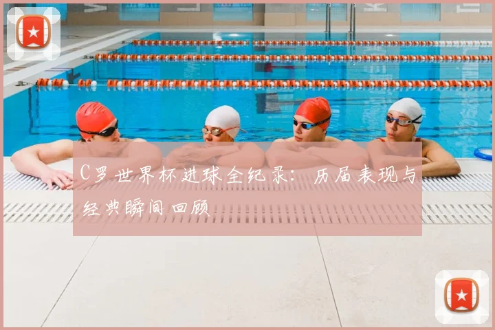 C罗世界杯进球全纪录：历届表现与经典瞬间回顾