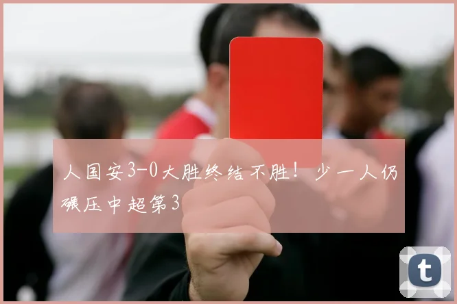 人国安3-0大胜终结不胜！少一人仍碾压中超第3