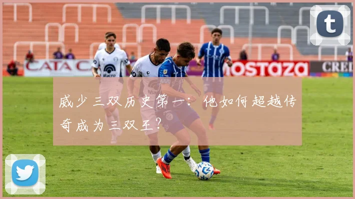威少三双历史第一：他如何超越传奇成为三双王？