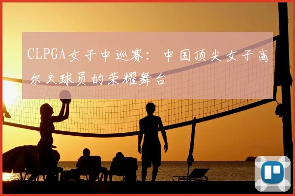 CLPGA女子中巡赛：中国顶尖女子高尔夫球员的荣耀舞台