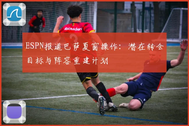 ESPN报道巴萨夏窗操作：潜在转会目标与阵容重建计划