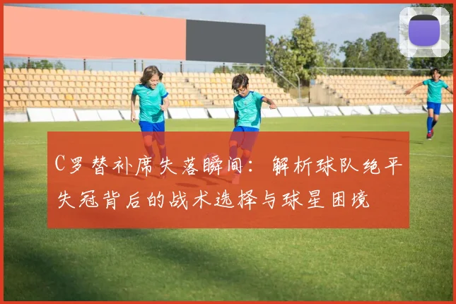 C罗替补席失落瞬间：解析球队绝平失冠背后的战术选择与球星困境