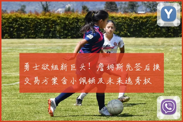 勇士欲组新巨头!詹姆斯先签后换交易方案含小佩顿及未来选秀权