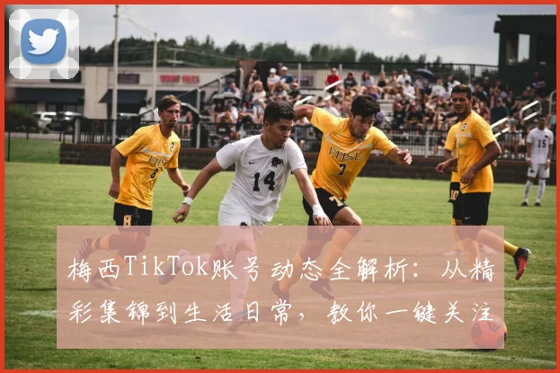 梅西TikTok账号动态全解析:从精彩集锦到生活日常,教你一键关注