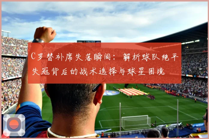 C罗替补席失落瞬间：解析球队绝平失冠背后的战术选择与球星困境