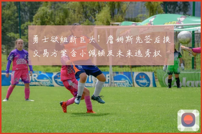 勇士欲组新巨头!詹姆斯先签后换交易方案含小佩顿及未来选秀权