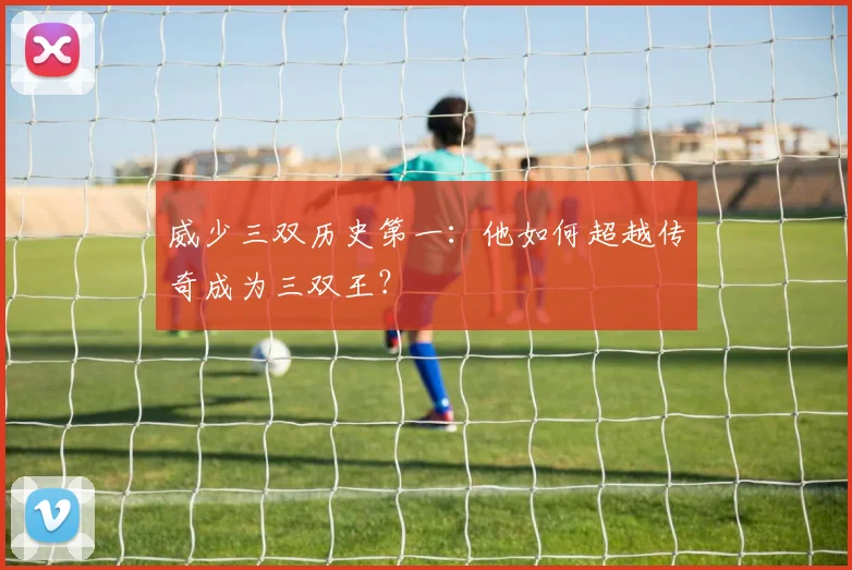 威少三双历史第一：他如何超越传奇成为三双王？