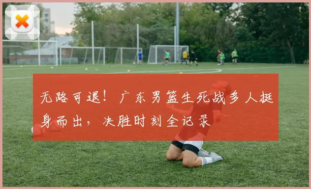 无路可退！广东男篮生死战多人挺身而出，决胜时刻全记录