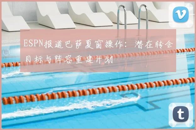 ESPN报道巴萨夏窗操作：潜在转会目标与阵容重建计划