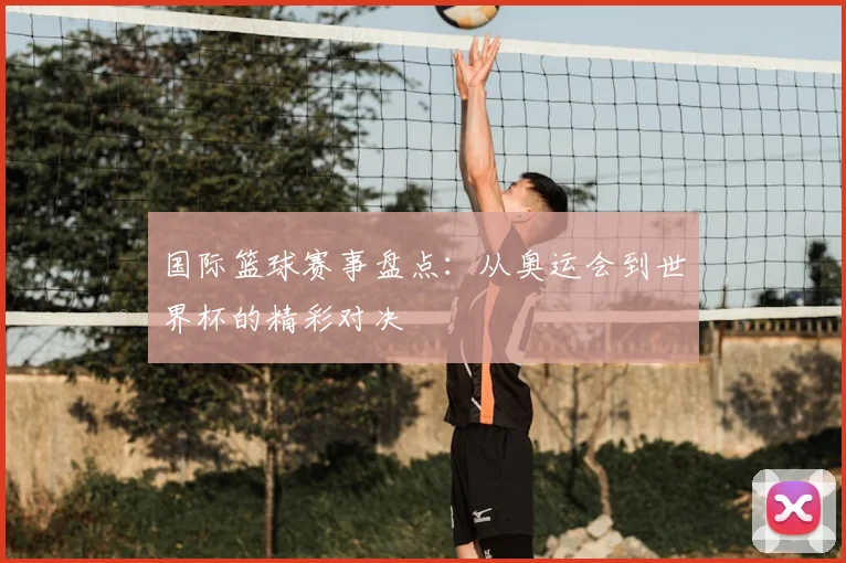 国际篮球赛事盘点：从奥运会到世界杯的精彩对决