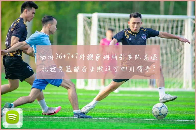 场均36+7+7外援萨姆纳引多队竞逐 北控男篮能否击败辽宁四川得手？