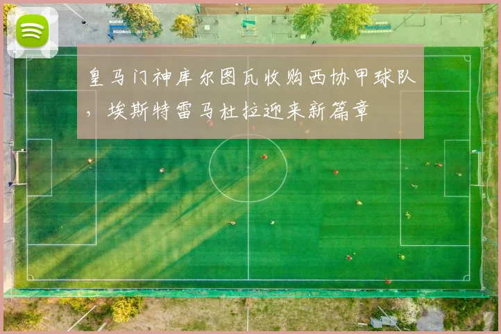 皇马门神库尔图瓦收购西协甲球队，埃斯特雷马杜拉迎来新篇章