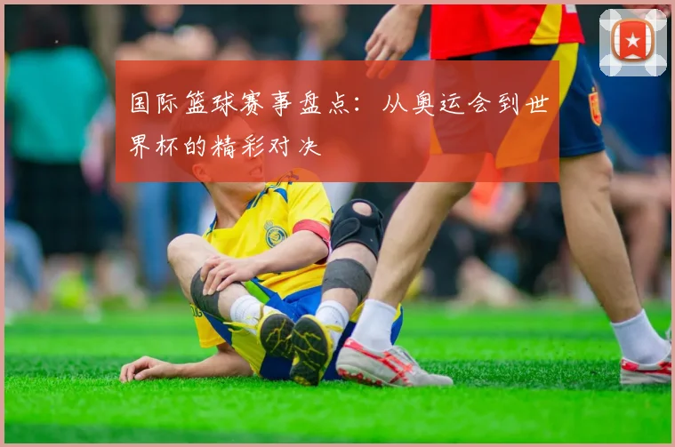 国际篮球赛事盘点：从奥运会到世界杯的精彩对决
